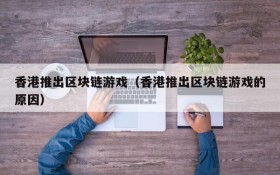 香港推出区块链游戏（香港推出区块链游戏的原因）