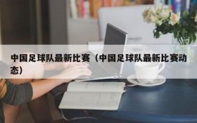 中国足球队最新比赛（中国足球队最新比赛动态）