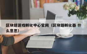 区块链游戏孵化中心官网（区块链孵化器 什么意思）