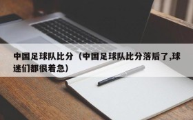 中国足球队比分（中国足球队比分落后了,球迷们都很着急）