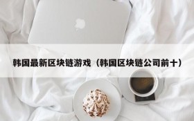 韩国最新区块链游戏（韩国区块链公司前十）