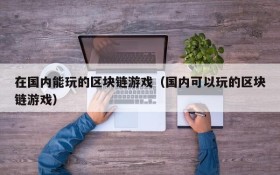 在国内能玩的区块链游戏（国内可以玩的区块链游戏）