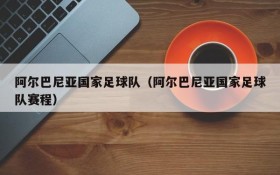 阿尔巴尼亚国家足球队（阿尔巴尼亚国家足球队赛程）