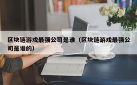 区块链游戏最强公司是谁（区块链游戏最强公司是谁的）