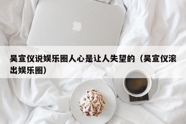 吴宣仪说娱乐圈人心是让人失望的（吴宣仪滚出娱乐圈）