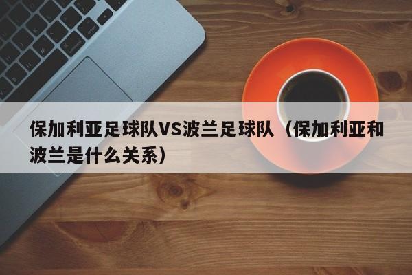 保加利亚足球队VS波兰足球队（保加利亚和波兰是什么关系）