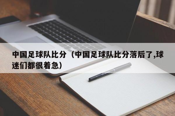 中国足球队比分（中国足球队比分落后了,球迷们都很着急）