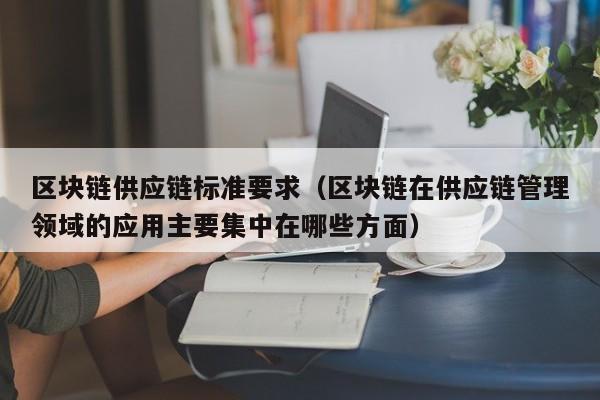 区块链供应链标准要求（区块链在供应链管理领域的应用主要集中在哪些方面）