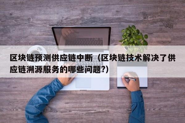 区块链预测供应链中断（区块链技术解决了供应链溯源服务的哪些问题?）