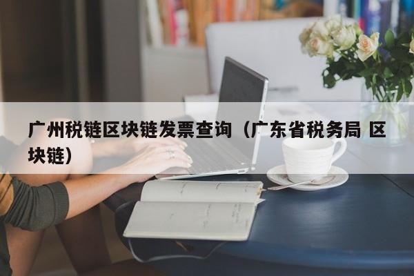 广州税链区块链发票查询（广东省税务局 区块链）