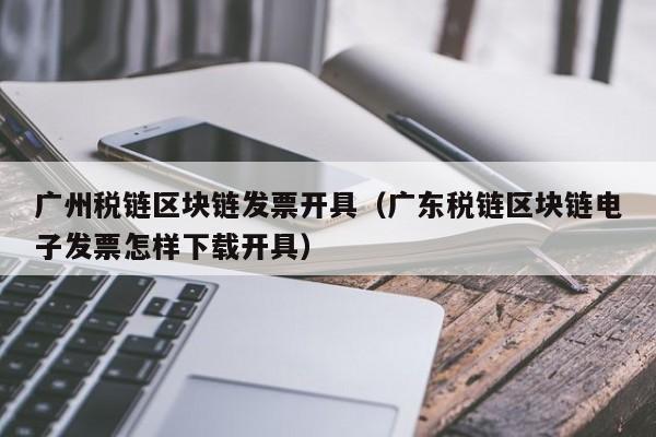广州税链区块链发票开具（广东税链区块链电子发票怎样下载开具）