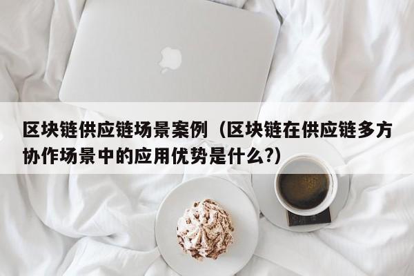 区块链供应链场景案例（区块链在供应链多方协作场景中的应用优势是什么?）