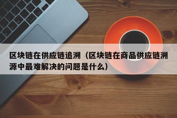 区块链在供应链追溯（区块链在商品供应链溯源中最难解决的问题是什么）
