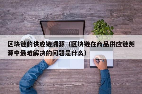 区块链的供应链溯源（区块链在商品供应链溯源中最难解决的问题是什么）
