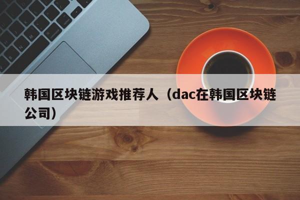 韩国区块链游戏推荐人（dac在韩国区块链公司）