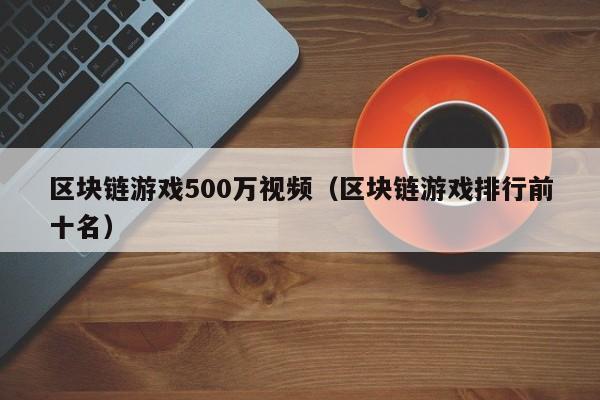区块链游戏500万视频（区块链游戏排行前十名）