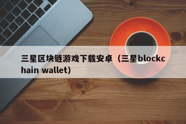 三星区块链游戏下载安卓（三星blockchain wallet）