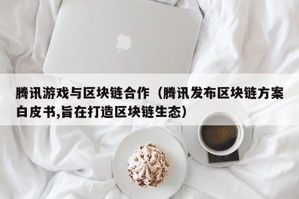 腾讯游戏与区块链合作（腾讯发布区块链方案白皮书,旨在打造区块链生态）