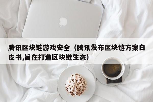 腾讯区块链游戏安全（腾讯发布区块链方案白皮书,旨在打造区块链生态）