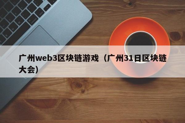 广州web3区块链游戏（广州31日区块链大会）