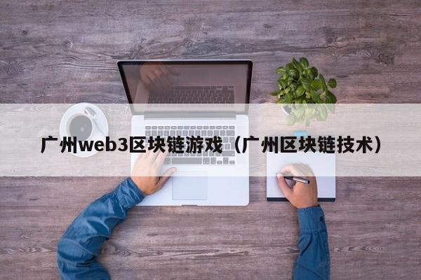 广州web3区块链游戏（广州区块链技术）