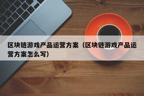 区块链游戏产品运营方案（区块链游戏产品运营方案怎么写）